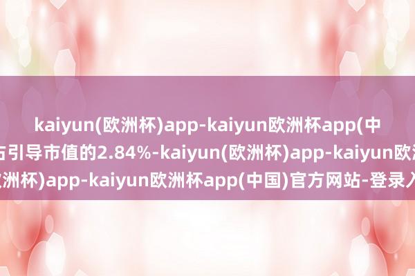 kaiyun(欧洲杯)app-kaiyun欧洲杯app(中国)官方网站-登录入口占引导市值的2.84%-kaiyun(欧洲杯)app-kaiyun欧洲杯app(中国)官方网站-登录入口