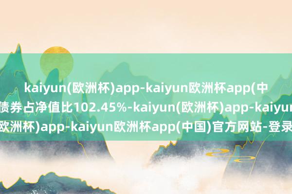 kaiyun(欧洲杯)app-kaiyun欧洲杯app(中国)官方网站-登录入口债券占净值比102.45%-kaiyun(欧洲杯)app-kaiyun欧洲杯app(中国)官方网站-登录入口