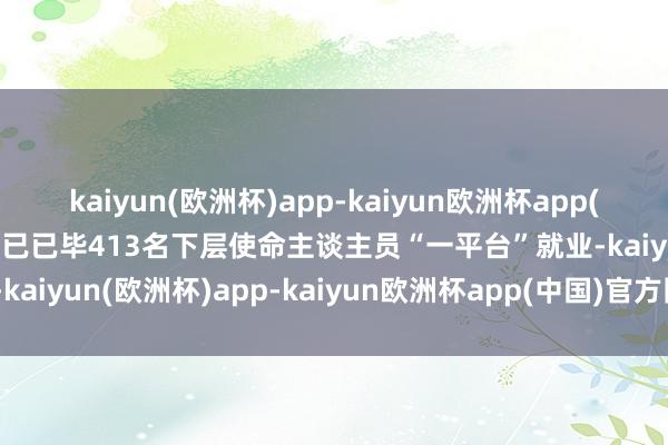 kaiyun(欧洲杯)app-kaiyun欧洲杯app(中国)官方网站-登录入口已已毕413名下层使命主谈主员“一平台”就业-kaiyun(欧洲杯)app-kaiyun欧洲杯app(中国)官方网站-登录入口