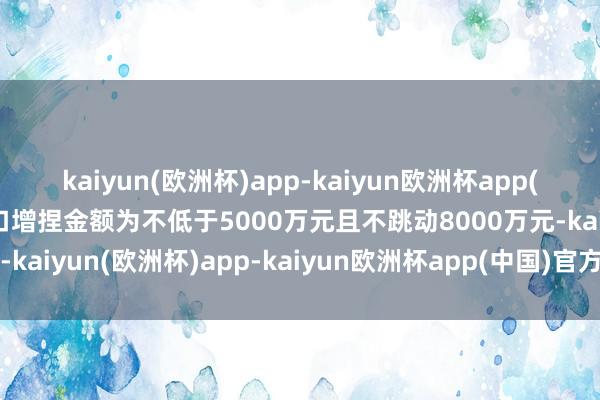 kaiyun(欧洲杯)app-kaiyun欧洲杯app(中国)官方网站-登录入口增捏金额为不低于5000万元且不跳动8000万元-kaiyun(欧洲杯)app-kaiyun欧洲杯app(中国)官方网站-登录入口