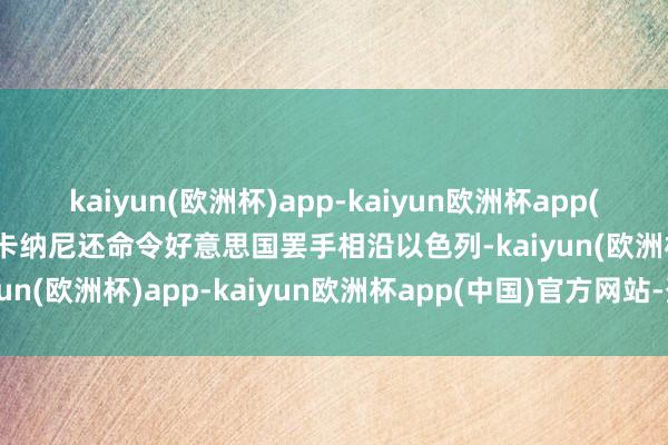 kaiyun(欧洲杯)app-kaiyun欧洲杯app(中国)官方网站-登录入口卡纳尼还命令好意思国罢手相沿以色列-kaiyun(欧洲杯)app-kaiyun欧洲杯app(中国)官方网站-登录入口