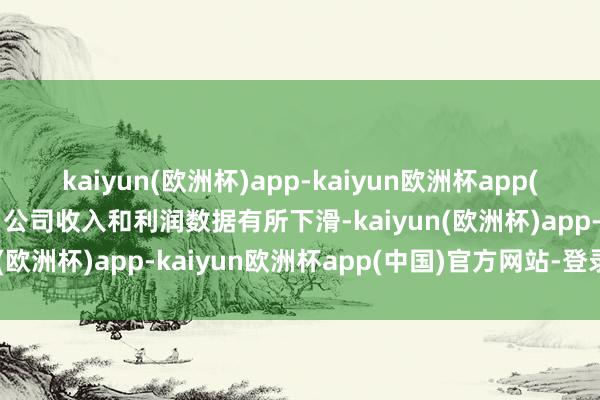 kaiyun(欧洲杯)app-kaiyun欧洲杯app(中国)官方网站-登录入口公司收入和利润数据有所下滑-kaiyun(欧洲杯)app-kaiyun欧洲杯app(中国)官方网站-登录入口