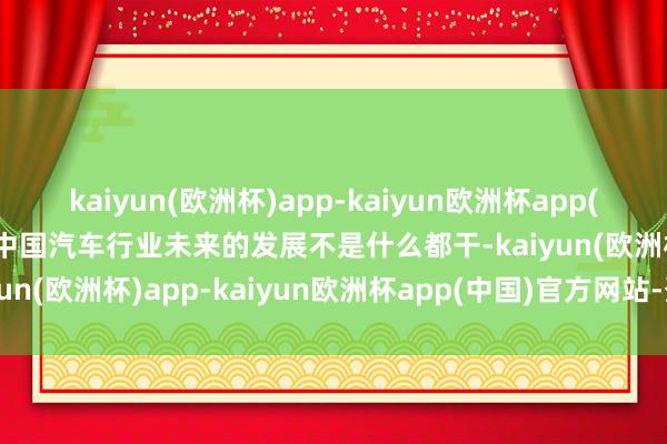 kaiyun(欧洲杯)app-kaiyun欧洲杯app(中国)官方网站-登录入口中国汽车行业未来的发展不是什么都干-kaiyun(欧洲杯)app-kaiyun欧洲杯app(中国)官方网站-登录入口