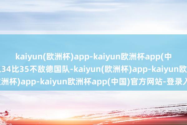 kaiyun(欧洲杯)app-kaiyun欧洲杯app(中国)官方网站-登录入口以34比35不敌德国队-kaiyun(欧洲杯)app-kaiyun欧洲杯app(中国)官方网站-登录入口