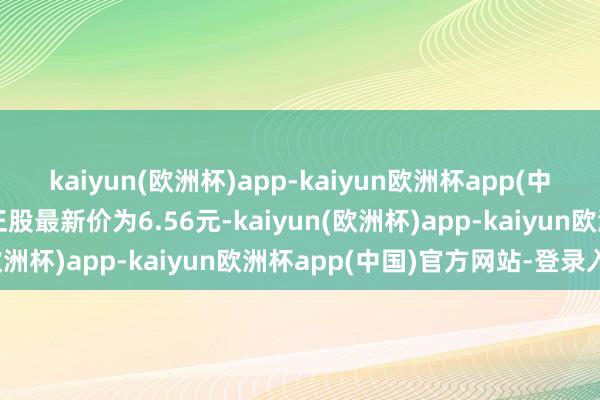 kaiyun(欧洲杯)app-kaiyun欧洲杯app(中国)官方网站-登录入口正股最新价为6.56元-kaiyun(欧洲杯)app-kaiyun欧洲杯app(中国)官方网站-登录入口