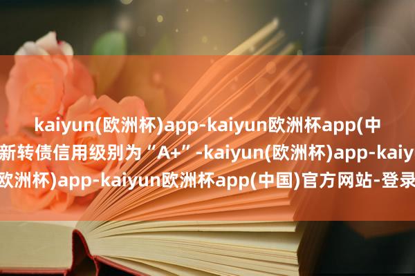 kaiyun(欧洲杯)app-kaiyun欧洲杯app(中国)官方网站-登录入口福新转债信用级别为“A+”-kaiyun(欧洲杯)app-kaiyun欧洲杯app(中国)官方网站-登录入口