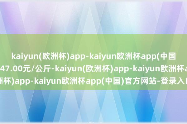 kaiyun(欧洲杯)app-kaiyun欧洲杯app(中国)官方网站-登录入口进出47.00元/公斤-kaiyun(欧洲杯)app-kaiyun欧洲杯app(中国)官方网站-登录入口