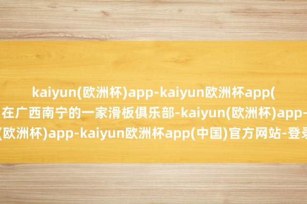 kaiyun(欧洲杯)app-kaiyun欧洲杯app(中国)官方网站-登录入口在广西南宁的一家滑板俱乐部-kaiyun(欧洲杯)app-kaiyun欧洲杯app(中国)官方网站-登录入口