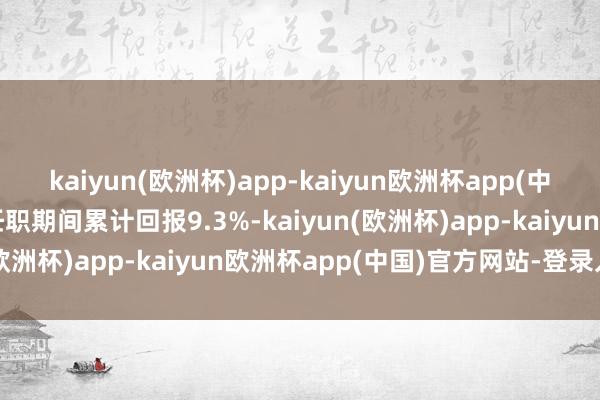 kaiyun(欧洲杯)app-kaiyun欧洲杯app(中国)官方网站-登录入口任职期间累计回报9.3%-kaiyun(欧洲杯)app-kaiyun欧洲杯app(中国)官方网站-登录入口