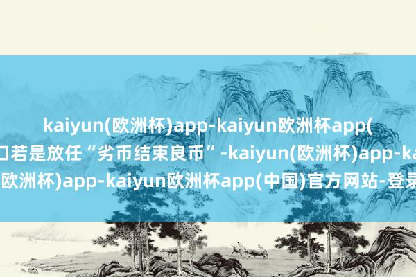 kaiyun(欧洲杯)app-kaiyun欧洲杯app(中国)官方网站-登录入口若是放任“劣币结束良币”-kaiyun(欧洲杯)app-kaiyun欧洲杯app(中国)官方网站-登录入口