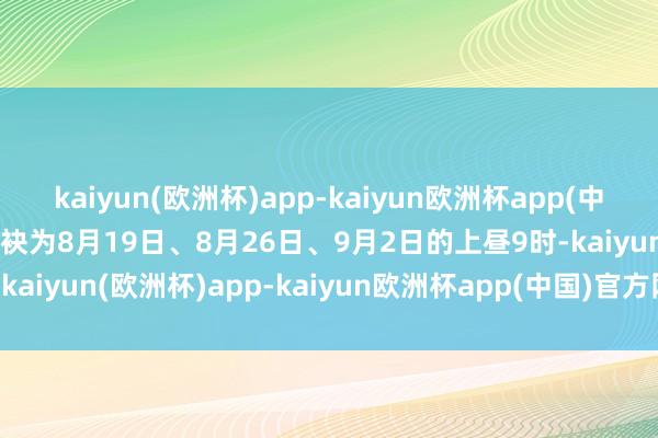 kaiyun(欧洲杯)app-kaiyun欧洲杯app(中国)官方网站-登录入口分袂为8月19日、8月26日、9月2日的上昼9时-kaiyun(欧洲杯)app-kaiyun欧洲杯app(中国)官方网站-登录入口