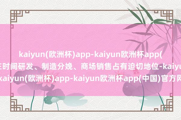 kaiyun(欧洲杯)app-kaiyun欧洲杯app(中国)官方网站-登录入口在时间研发、制造分娩、商场销售占有迫切地位-kaiyun(欧洲杯)app-kaiyun欧洲杯app(中国)官方网站-登录入口