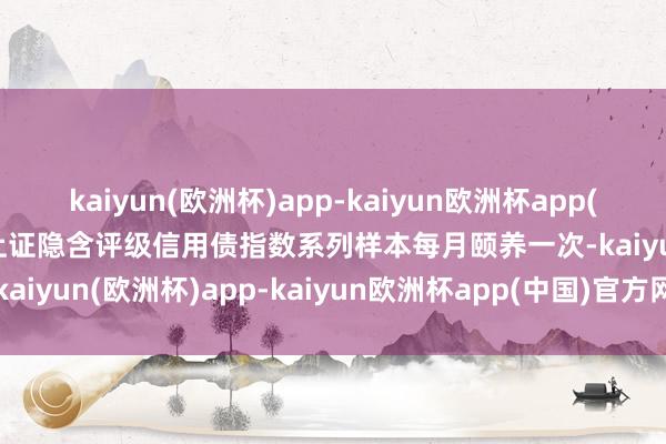 kaiyun(欧洲杯)app-kaiyun欧洲杯app(中国)官方网站-登录入口上证隐含评级信用债指数系列样本每月颐养一次-kaiyun(欧洲杯)app-kaiyun欧洲杯app(中国)官方网站-登录入口