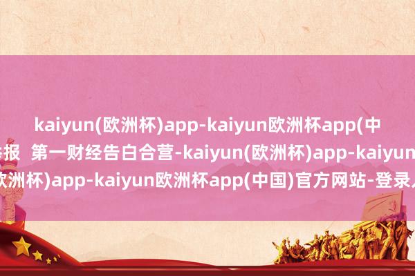 kaiyun(欧洲杯)app-kaiyun欧洲杯app(中国)官方网站-登录入口举报  第一财经告白合营-kaiyun(欧洲杯)app-kaiyun欧洲杯app(中国)官方网站-登录入口