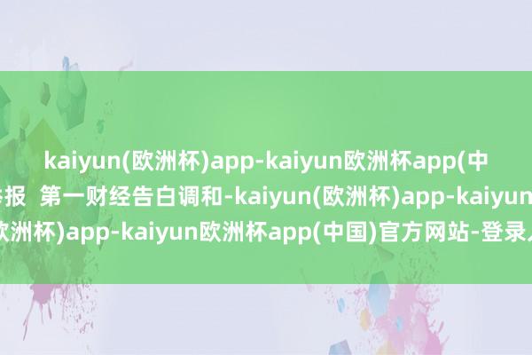 kaiyun(欧洲杯)app-kaiyun欧洲杯app(中国)官方网站-登录入口举报  第一财经告白调和-kaiyun(欧洲杯)app-kaiyun欧洲杯app(中国)官方网站-登录入口