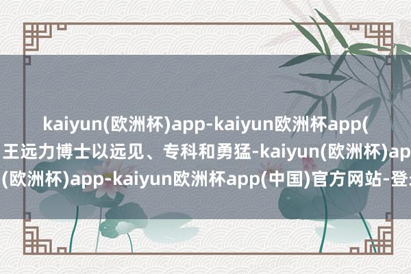 kaiyun(欧洲杯)app-kaiyun欧洲杯app(中国)官方网站-登录入口王远力博士以远见、专科和勇猛-kaiyun(欧洲杯)app-kaiyun欧洲杯app(中国)官方网站-登录入口