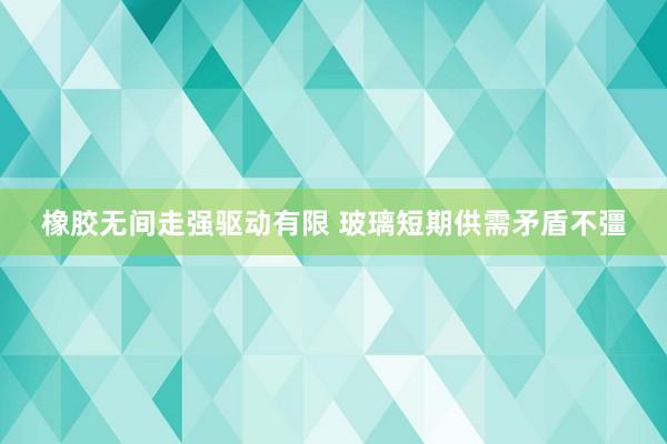 橡胶无间走强驱动有限 玻璃短期供需矛盾不彊