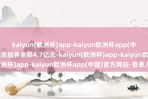 kaiyun(欧洲杯)app-kaiyun欧洲杯app(中国)官方网站-登录入口融资融券余额4.7亿元-kaiyun(欧洲杯)app-kaiyun欧洲杯app(中国)官方网站-登录入口