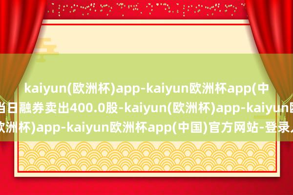 kaiyun(欧洲杯)app-kaiyun欧洲杯app(中国)官方网站-登录入口当日融券卖出400.0股-kaiyun(欧洲杯)app-kaiyun欧洲杯app(中国)官方网站-登录入口