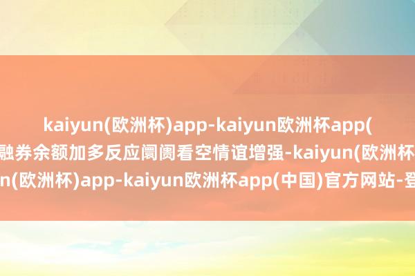 kaiyun(欧洲杯)app-kaiyun欧洲杯app(中国)官方网站-登录入口融券余额加多反应阛阓看空情谊增强-kaiyun(欧洲杯)app-kaiyun欧洲杯app(中国)官方网站-登录入口