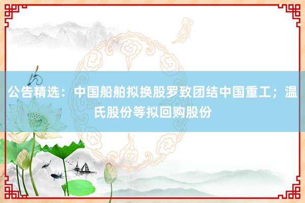 公告精选：中国船舶拟换股罗致团结中国重工；温氏股份等拟回购股份