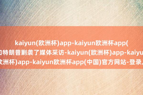 kaiyun(欧洲杯)app-kaiyun欧洲杯app(中国)官方网站-登录入口特朗普剿袭了媒体采访-kaiyun(欧洲杯)app-kaiyun欧洲杯app(中国)官方网站-登录入口