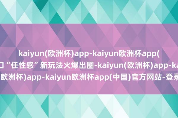 kaiyun(欧洲杯)app-kaiyun欧洲杯app(中国)官方网站-登录入口“任性感”新玩法火爆出圈-kaiyun(欧洲杯)app-kaiyun欧洲杯app(中国)官方网站-登录入口