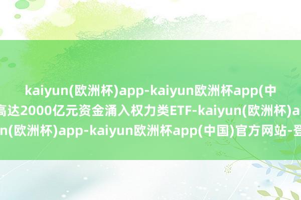 kaiyun(欧洲杯)app-kaiyun欧洲杯app(中国)官方网站-登录入口高达2000亿元资金涌入权力类ETF-kaiyun(欧洲杯)app-kaiyun欧洲杯app(中国)官方网站-登录入口