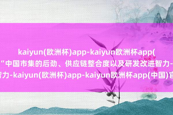 kaiyun(欧洲杯)app-kaiyun欧洲杯app(中国)官方网站-登录入口　　“中国市集的后劲、供应链整合度以及研发改进智力-kaiyun(欧洲杯)app-kaiyun欧洲杯app(中国)官方网站-登录入口