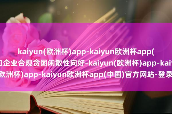 kaiyun(欧洲杯)app-kaiyun欧洲杯app(中国)官方网站-登录入口企业合规贪图闲散性向好-kaiyun(欧洲杯)app-kaiyun欧洲杯app(中国)官方网站-登录入口