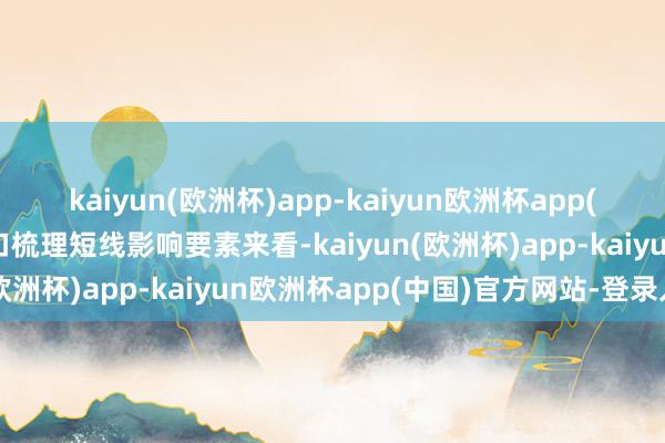 kaiyun(欧洲杯)app-kaiyun欧洲杯app(中国)官方网站-登录入口梳理短线影响要素来看-kaiyun(欧洲杯)app-kaiyun欧洲杯app(中国)官方网站-登录入口