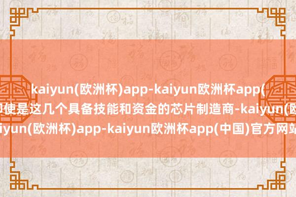 kaiyun(欧洲杯)app-kaiyun欧洲杯app(中国)官方网站-登录入口即使是这几个具备技能和资金的芯片制造商-kaiyun(欧洲杯)app-kaiyun欧洲杯app(中国)官方网站-登录入口