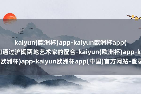 kaiyun(欧洲杯)app-kaiyun欧洲杯app(中国)官方网站-登录入口通过沪闽两地艺术家的配合-kaiyun(欧洲杯)app-kaiyun欧洲杯app(中国)官方网站-登录入口