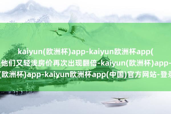 kaiyun(欧洲杯)app-kaiyun欧洲杯app(中国)官方网站-登录入口他们又轻浅房价再次出现翻倍-kaiyun(欧洲杯)app-kaiyun欧洲杯app(中国)官方网站-登录入口