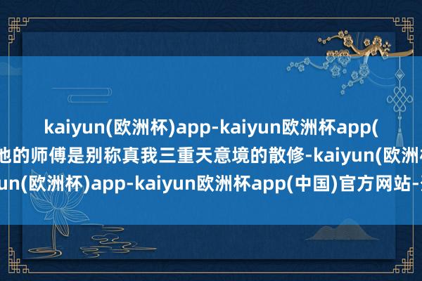 kaiyun(欧洲杯)app-kaiyun欧洲杯app(中国)官方网站-登录入口他的师傅是别称真我三重天意境的散修-kaiyun(欧洲杯)app-kaiyun欧洲杯app(中国)官方网站-登录入口