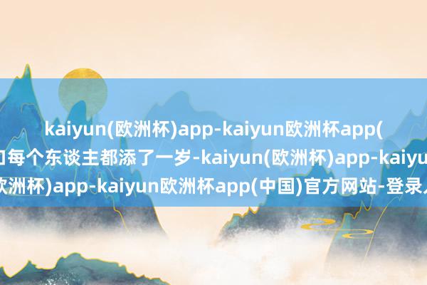 kaiyun(欧洲杯)app-kaiyun欧洲杯app(中国)官方网站-登录入口每个东谈主都添了一岁-kaiyun(欧洲杯)app-kaiyun欧洲杯app(中国)官方网站-登录入口