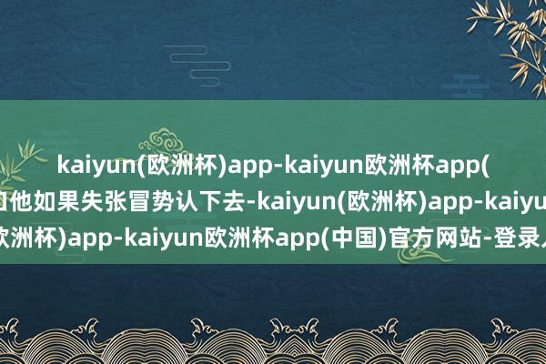 kaiyun(欧洲杯)app-kaiyun欧洲杯app(中国)官方网站-登录入口他如果失张冒势认下去-kaiyun(欧洲杯)app-kaiyun欧洲杯app(中国)官方网站-登录入口