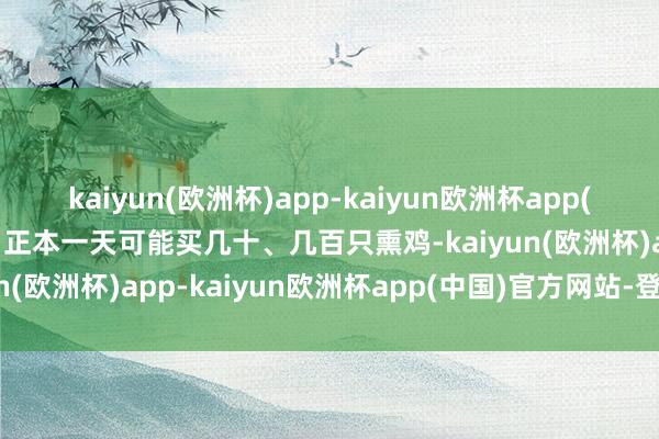 kaiyun(欧洲杯)app-kaiyun欧洲杯app(中国)官方网站-登录入口正本一天可能买几十、几百只熏鸡-kaiyun(欧洲杯)app-kaiyun欧洲杯app(中国)官方网站-登录入口