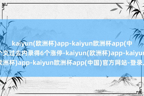 kaiyun(欧洲杯)app-kaiyun欧洲杯app(中国)官方网站-登录入口7个交过去内录得6个涨停-kaiyun(欧洲杯)app-kaiyun欧洲杯app(中国)官方网站-登录入口