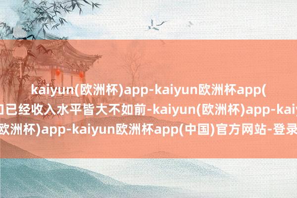 kaiyun(欧洲杯)app-kaiyun欧洲杯app(中国)官方网站-登录入口已经收入水平皆大不如前-kaiyun(欧洲杯)app-kaiyun欧洲杯app(中国)官方网站-登录入口