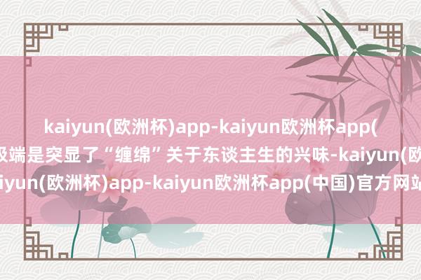 kaiyun(欧洲杯)app-kaiyun欧洲杯app(中国)官方网站-登录入口极端是突显了“缠绵”关于东谈主生的兴味-kaiyun(欧洲杯)app-kaiyun欧洲杯app(中国)官方网站-登录入口