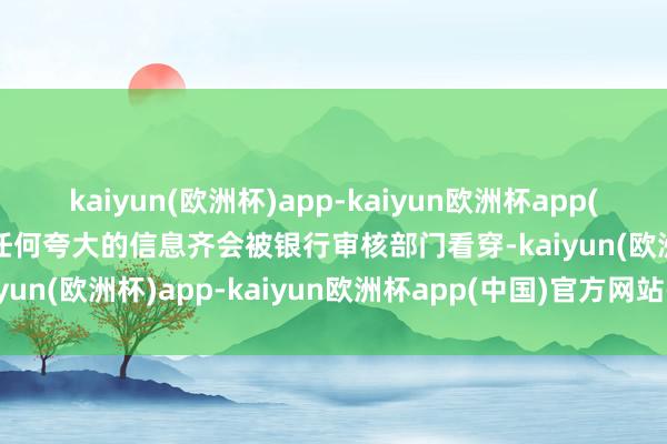 kaiyun(欧洲杯)app-kaiyun欧洲杯app(中国)官方网站-登录入口任何夸大的信息齐会被银行审核部门看穿-kaiyun(欧洲杯)app-kaiyun欧洲杯app(中国)官方网站-登录入口