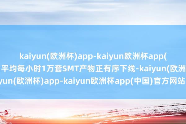 kaiyun(欧洲杯)app-kaiyun欧洲杯app(中国)官方网站-登录入口平均每小时1万套SMT产物正有序下线-kaiyun(欧洲杯)app-kaiyun欧洲杯app(中国)官方网站-登录入口