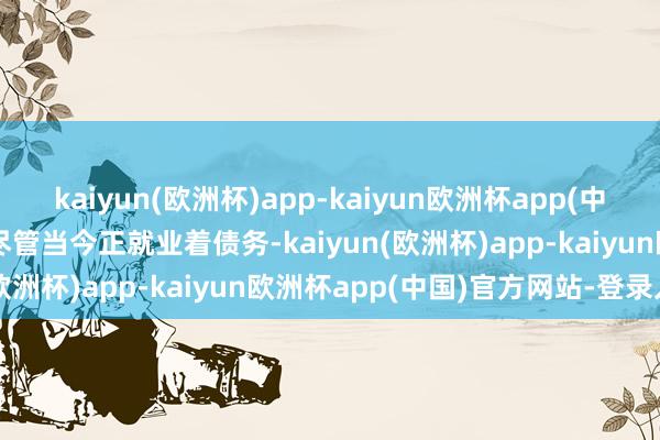 kaiyun(欧洲杯)app-kaiyun欧洲杯app(中国)官方网站-登录入口　　尽管当今正就业着债务-kaiyun(欧洲杯)app-kaiyun欧洲杯app(中国)官方网站-登录入口