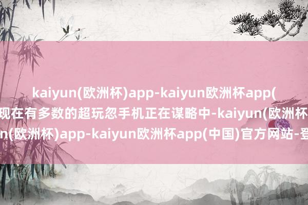 kaiyun(欧洲杯)app-kaiyun欧洲杯app(中国)官方网站-登录入口现在有多数的超玩忽手机正在谋略中-kaiyun(欧洲杯)app-kaiyun欧洲杯app(中国)官方网站-登录入口