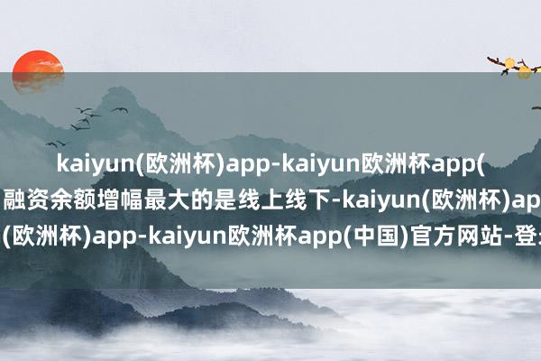 kaiyun(欧洲杯)app-kaiyun欧洲杯app(中国)官方网站-登录入口融资余额增幅最大的是线上线下-kaiyun(欧洲杯)app-kaiyun欧洲杯app(中国)官方网站-登录入口