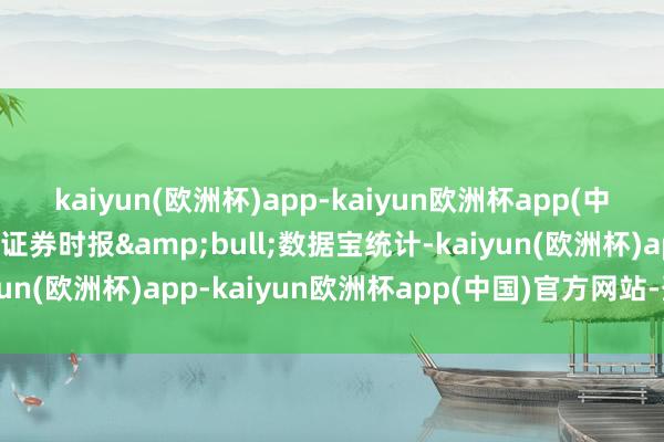 kaiyun(欧洲杯)app-kaiyun欧洲杯app(中国)官方网站-登录入口证券时报&bull;数据宝统计-kaiyun(欧洲杯)app-kaiyun欧洲杯app(中国)官方网站-登录入口