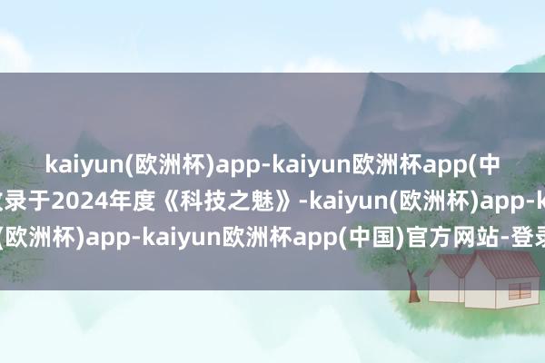 kaiyun(欧洲杯)app-kaiyun欧洲杯app(中国)官方网站-登录入口收录于2024年度《科技之魅》-kaiyun(欧洲杯)app-kaiyun欧洲杯app(中国)官方网站-登录入口