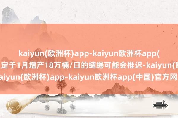 kaiyun(欧洲杯)app-kaiyun欧洲杯app(中国)官方网站-登录入口定于1月增产18万桶/日的缱绻可能会推迟-kaiyun(欧洲杯)app-kaiyun欧洲杯app(中国)官方网站-登录入口