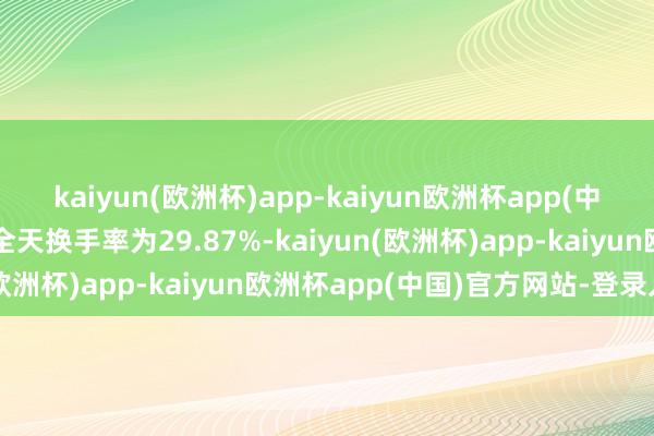 kaiyun(欧洲杯)app-kaiyun欧洲杯app(中国)官方网站-登录入口全天换手率为29.87%-kaiyun(欧洲杯)app-kaiyun欧洲杯app(中国)官方网站-登录入口